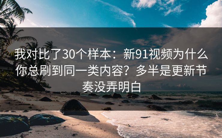 我对比了30个样本：新91视频为什么你总刷到同一类内容？多半是更新节奏没弄明白