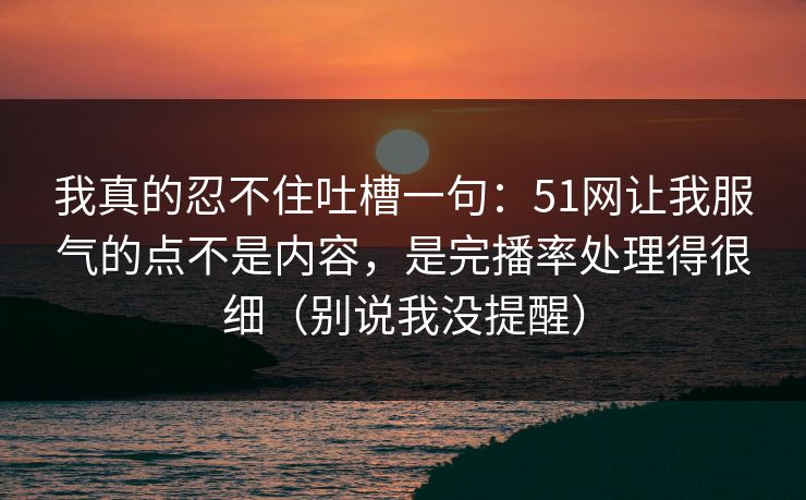 我真的忍不住吐槽一句：51网让我服气的点不是内容，是完播率处理得很细（别说我没提醒）